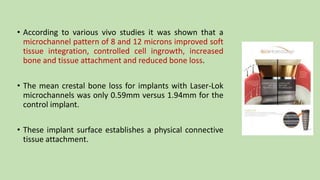 • According to various vivo studies it was shown that a
microchannel pattern of 8 and 12 microns improved soft
tissue integration, controlled cell ingrowth, increased
bone and tissue attachment and reduced bone loss.
• The mean crestal bone loss for implants with Laser-Lok
microchannels was only 0.59mm versus 1.94mm for the
control implant.
• These implant surface establishes a physical connective
tissue attachment.
 