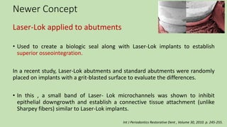 Newer Concept
Laser-Lok applied to abutments
• Used to create a biologic seal along with Laser-Lok implants to establish
superior osseointegration.
In a recent study, Laser-Lok abutments and standard abutments were randomly
placed on implants with a grit-blasted surface to evaluate the differences.
• In this , a small band of Laser- Lok microchannels was shown to inhibit
epithelial downgrowth and establish a connective tissue attachment (unlike
Sharpey fibers) similar to Laser-Lok implants.
Int J Periodontics Restorative Dent , Volume 30, 2010. p. 245-255.
 