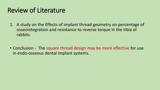 Review of Literature
1. A study on the Effects of implant thread geometry on percentage of
osseointegration and resistance to reverse torque in the tibia of
rabbits.
• Conclusion - The square thread design may be more effective for use
in endo-osseous dental implant systems.
 