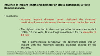 Influence of implant length and diameter on stress distribution: A finite
element analysis.
• Conclusion
- Increased implant diameter better dissipated the simulated
masticatory force and decreased the stress around the implant neck.
- The highest reduction in stress compared to the reference implant
(100%, 3.6 mm wide, 12 mm long) was obtained for the diameter of
4.2 mm .
- From a biomechanical perspective, the optimum choice was an
implant with the maximum possible diameter allowed by the
anatomy.
Himmlová, L., Dostálová, T., Kácovský, A., & Konvic̆ková, S. (2004). Influence of implant length and diameter on stress
distribution: A finite element analysis. The Journal of Prosthetic Dentistry, 91(1), 20–25. doi:10.1016/j.prosdent.2003.08.008
 
