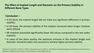 The Effect of Implant Length and Diameter on the Primary Stability in
Different Bone Types
Conclusion –
• In D1 bone, the implant length did not make any significant difference in primary
stability;
• In D3 bone, the primary stability of the implant increased when longer implants
were utilized.
• NP implants presented significantly lower ISQ values compared to the two wider
implants.
• In cases of low bone quality, the optimum increase in the implant length and
diameter should be taken into account to achieve higher primary stability.
Barikani H, Rashtak S, Akbari S, Badri S, Daneshparvar N, Rokn A. The effect of implant length and diameter on the primary
stability in different bone types. J Dent (Tehran). 2013;10(5):449-55.
 