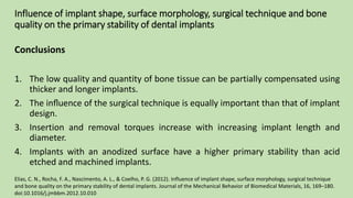 Influence of implant shape, surface morphology, surgical technique and bone
quality on the primary stability of dental implants
Conclusions
1. The low quality and quantity of bone tissue can be partially compensated using
thicker and longer implants.
2. The inﬂuence of the surgical technique is equally important than that of implant
design.
3. Insertion and removal torques increase with increasing implant length and
diameter.
4. Implants with an anodized surface have a higher primary stability than acid
etched and machined implants.
Elias, C. N., Rocha, F. A., Nascimento, A. L., & Coelho, P. G. (2012). Influence of implant shape, surface morphology, surgical technique
and bone quality on the primary stability of dental implants. Journal of the Mechanical Behavior of Biomedical Materials, 16, 169–180.
doi:10.1016/j.jmbbm.2012.10.010
 