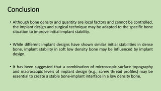 • Although bone density and quantity are local factors and cannot be controlled,
the implant design and surgical technique may be adapted to the specific bone
situation to improve initial implant stability.
• While different implant designs have shown similar initial stabilities in dense
bone, implant stability in soft low density bone may be influenced by implant
design.
• It has been suggested that a combination of microscopic surface topography
and macroscopic levels of implant design (e.g., screw thread profiles) may be
essential to create a stable bone-implant interface in a low density bone.
Conclusion
 