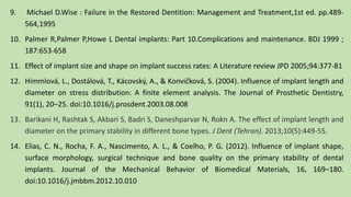 9. Michael D.Wise : Failure in the Restored Dentition: Management and Treatment,1st ed. pp.489-
564,1995
10. Palmer R,Palmer P,Howe L Dental implants: Part 10.Complications and maintenance. BDJ 1999 ;
187:653-658
11. Effect of implant size and shape on implant success rates: A Literature review JPD 2005;94:377-81
12. Himmlová, L., Dostálová, T., Kácovský, A., & Konvic̆ková, S. (2004). Influence of implant length and
diameter on stress distribution: A finite element analysis. The Journal of Prosthetic Dentistry,
91(1), 20–25. doi:10.1016/j.prosdent.2003.08.008
13. Barikani H, Rashtak S, Akbari S, Badri S, Daneshparvar N, Rokn A. The effect of implant length and
diameter on the primary stability in different bone types. J Dent (Tehran). 2013;10(5):449-55.
14. Elias, C. N., Rocha, F. A., Nascimento, A. L., & Coelho, P. G. (2012). Influence of implant shape,
surface morphology, surgical technique and bone quality on the primary stability of dental
implants. Journal of the Mechanical Behavior of Biomedical Materials, 16, 169–180.
doi:10.1016/j.jmbbm.2012.10.010
 