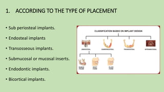 1. ACCORDING TO THE TYPE OF PLACEMENT
• Sub periosteal implants.
• Endosteal implants
• Transosseous implants.
• Submucosal or mucosal inserts.
• Endodontic implants.
• Bicortical implants.
 