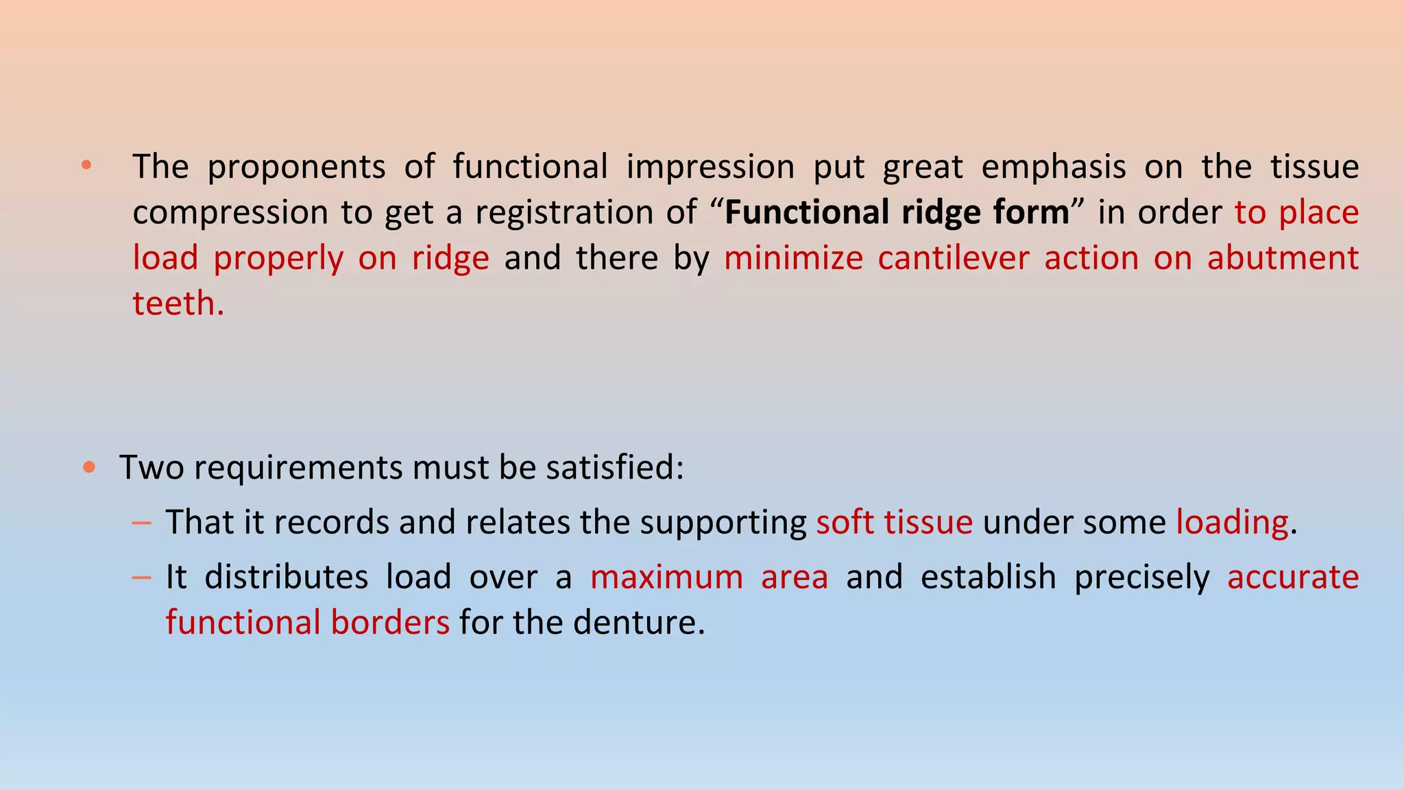 • The proponents of functional impression put great emphasis on the tissue
compression to get a registration of “Functional ridge form” in order to place
load properly on ridge and there by minimize cantilever action on abutment
teeth.
• Two requirements must be satisfied:
– That it records and relates the supporting soft tissue under some loading.
– It distributes load over a maximum area and establish precisely accurate
functional borders for the denture.
 