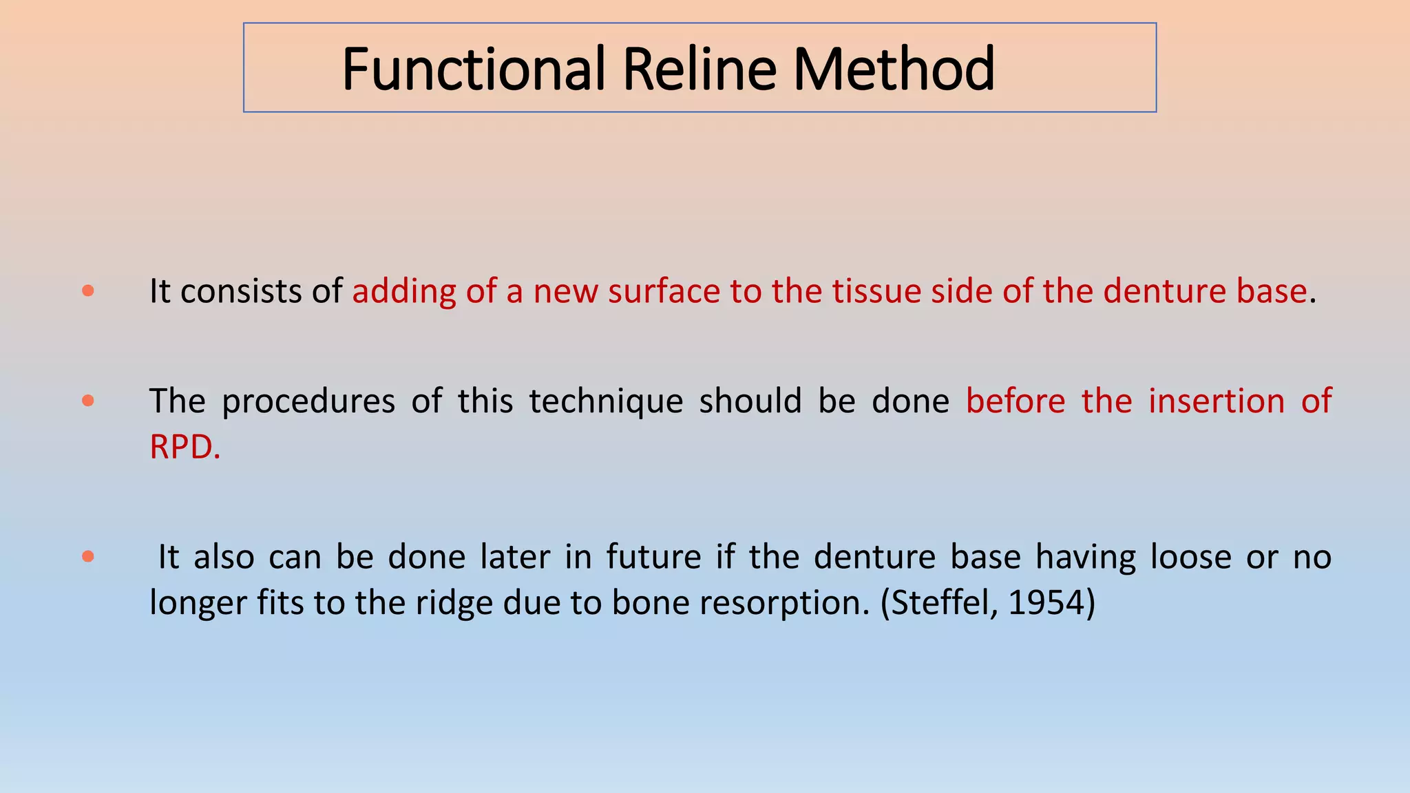 Functional Reline Method
• It consists of adding of a new surface to the tissue side of the denture base.
• The procedures of this technique should be done before the insertion of
RPD.
• It also can be done later in future if the denture base having loose or no
longer fits to the ridge due to bone resorption. (Steffel, 1954)
 