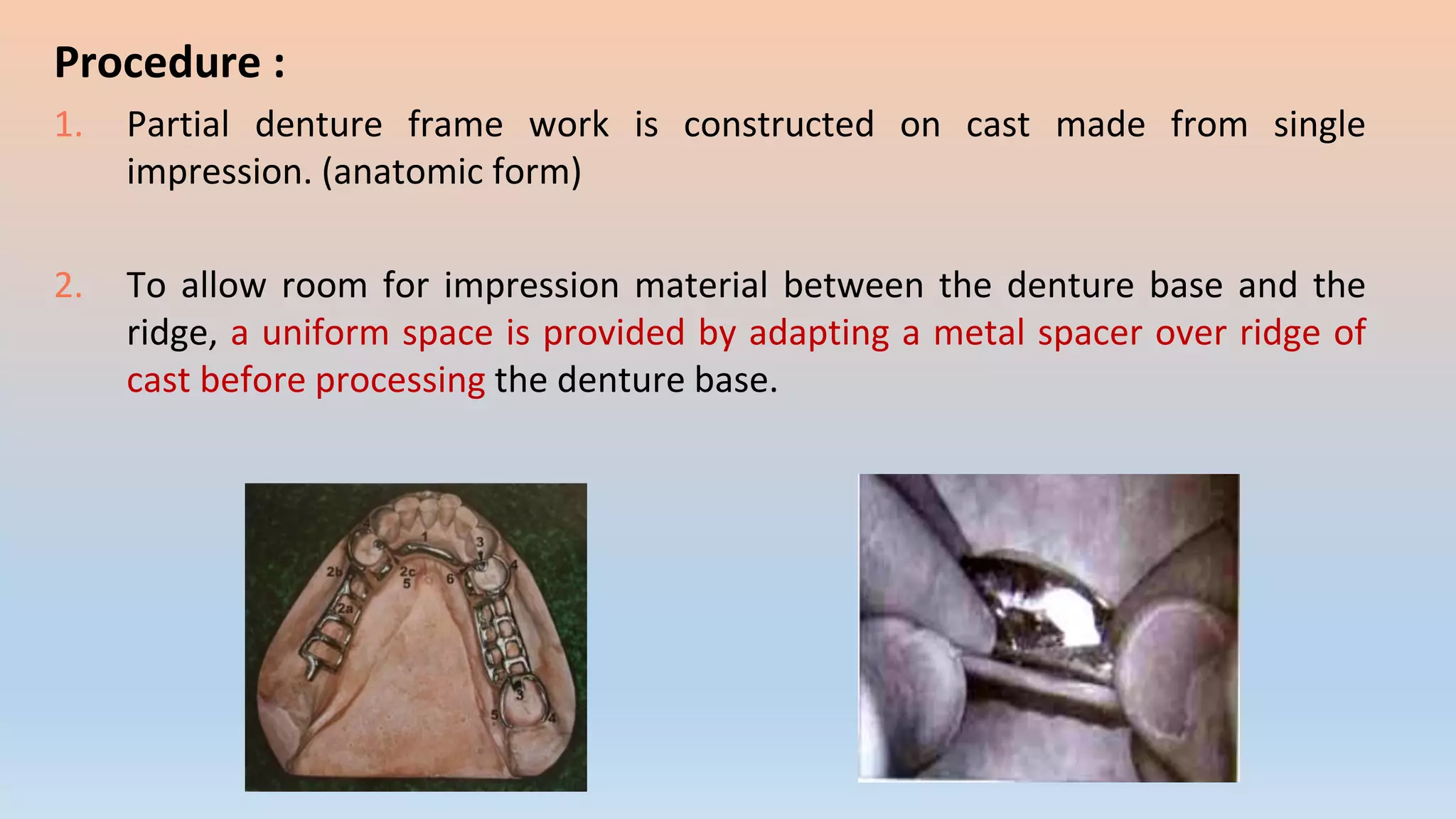 Procedure :
1. Partial denture frame work is constructed on cast made from single
impression. (anatomic form)
2. To allow room for impression material between the denture base and the
ridge, a uniform space is provided by adapting a metal spacer over ridge of
cast before processing the denture base.
 