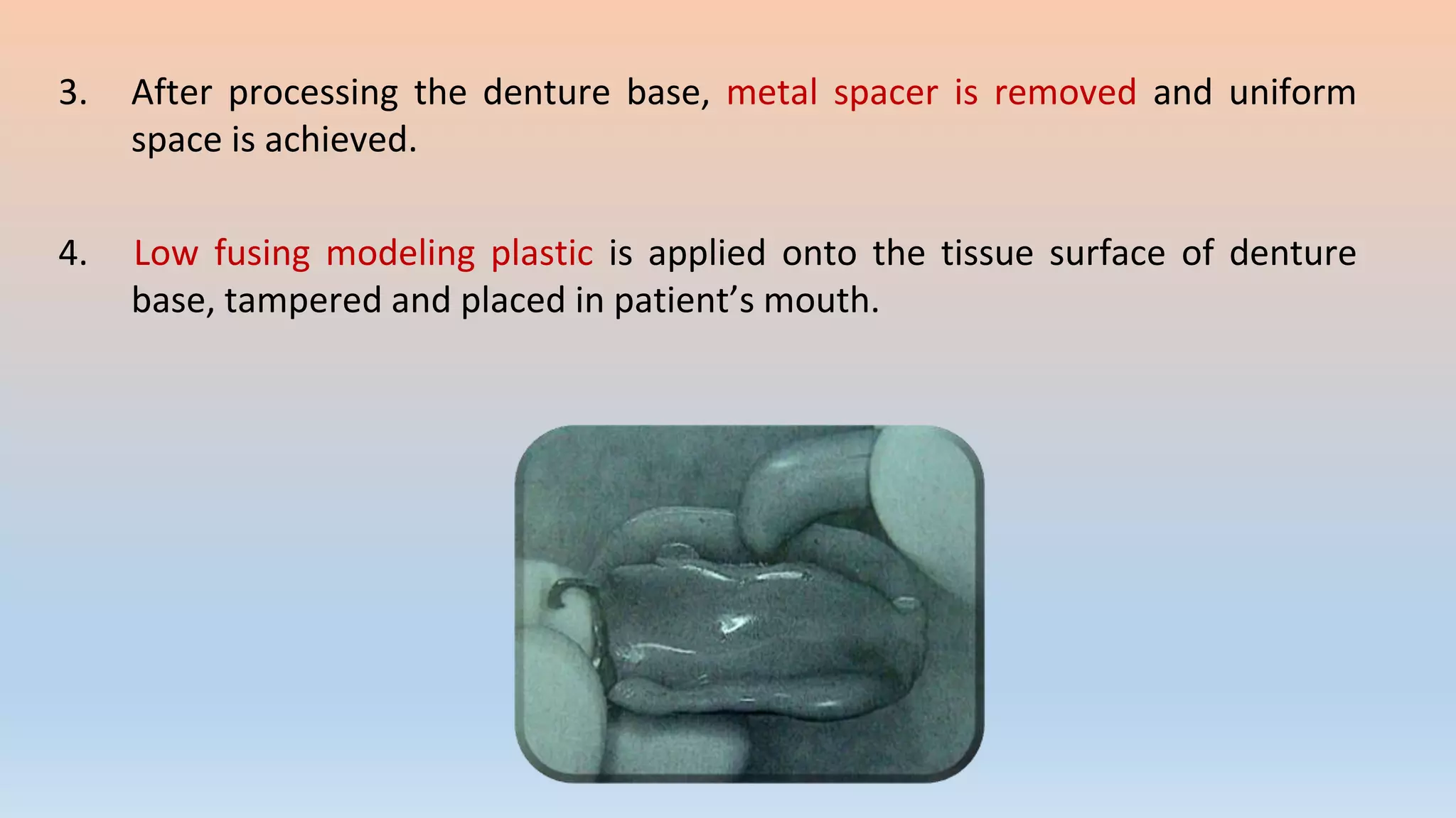 3. After processing the denture base, metal spacer is removed and uniform
space is achieved.
4. Low fusing modeling plastic is applied onto the tissue surface of denture
base, tampered and placed in patient’s mouth.
 