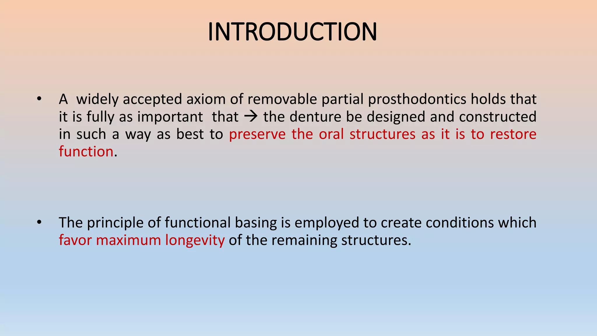 • A widely accepted axiom of removable partial prosthodontics holds that
it is fully as important that  the denture be designed and constructed
in such a way as best to preserve the oral structures as it is to restore
function.
• The principle of functional basing is employed to create conditions which
favor maximum longevity of the remaining structures.
INTRODUCTION
 