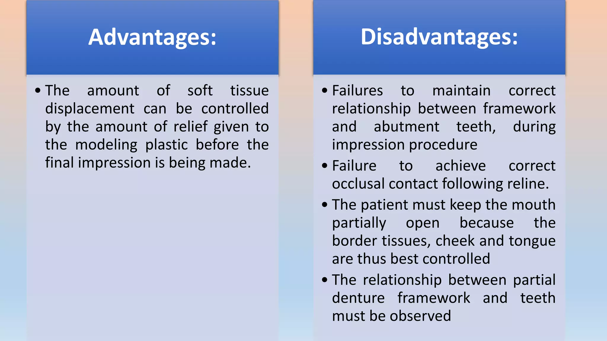 Advantages:
• The amount of soft tissue
displacement can be controlled
by the amount of relief given to
the modeling plastic before the
final impression is being made.
Disadvantages:
• Failures to maintain correct
relationship between framework
and abutment teeth, during
impression procedure
• Failure to achieve correct
occlusal contact following reline.
• The patient must keep the mouth
partially open because the
border tissues, cheek and tongue
are thus best controlled
• The relationship between partial
denture framework and teeth
must be observed
 