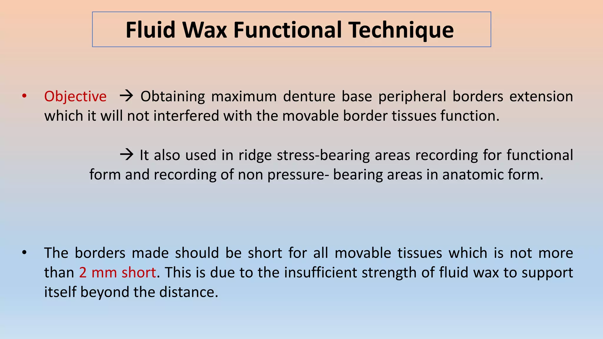 Fluid Wax Functional Technique
• Objective  Obtaining maximum denture base peripheral borders extension
which it will not interfered with the movable border tissues function.
 It also used in ridge stress-bearing areas recording for functional
form and recording of non pressure- bearing areas in anatomic form.
• The borders made should be short for all movable tissues which is not more
than 2 mm short. This is due to the insufficient strength of fluid wax to support
itself beyond the distance.
 