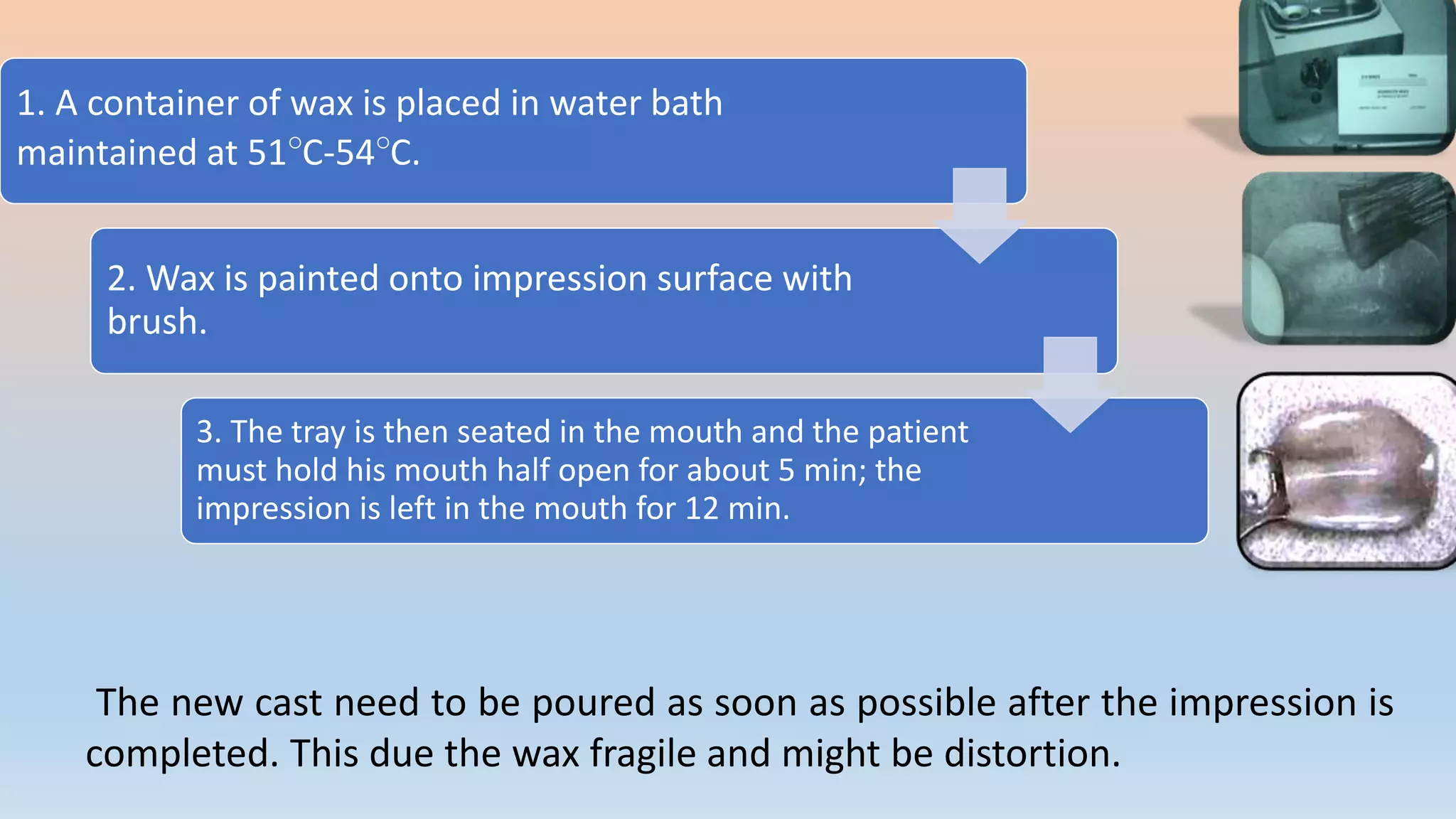 1. A container of wax is placed in water bath
maintained at 51°C-54°C.
2. Wax is painted onto impression surface with
brush.
3. The tray is then seated in the mouth and the patient
must hold his mouth half open for about 5 min; the
impression is left in the mouth for 12 min.
The new cast need to be poured as soon as possible after the impression is
completed. This due the wax fragile and might be distortion.
 