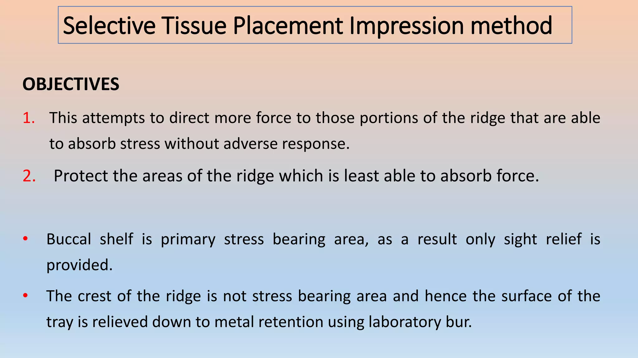 Selective Tissue Placement Impression method
OBJECTIVES
1. This attempts to direct more force to those portions of the ridge that are able
to absorb stress without adverse response.
2. Protect the areas of the ridge which is least able to absorb force.
• Buccal shelf is primary stress bearing area, as a result only sight relief is
provided.
• The crest of the ridge is not stress bearing area and hence the surface of the
tray is relieved down to metal retention using laboratory bur.
 