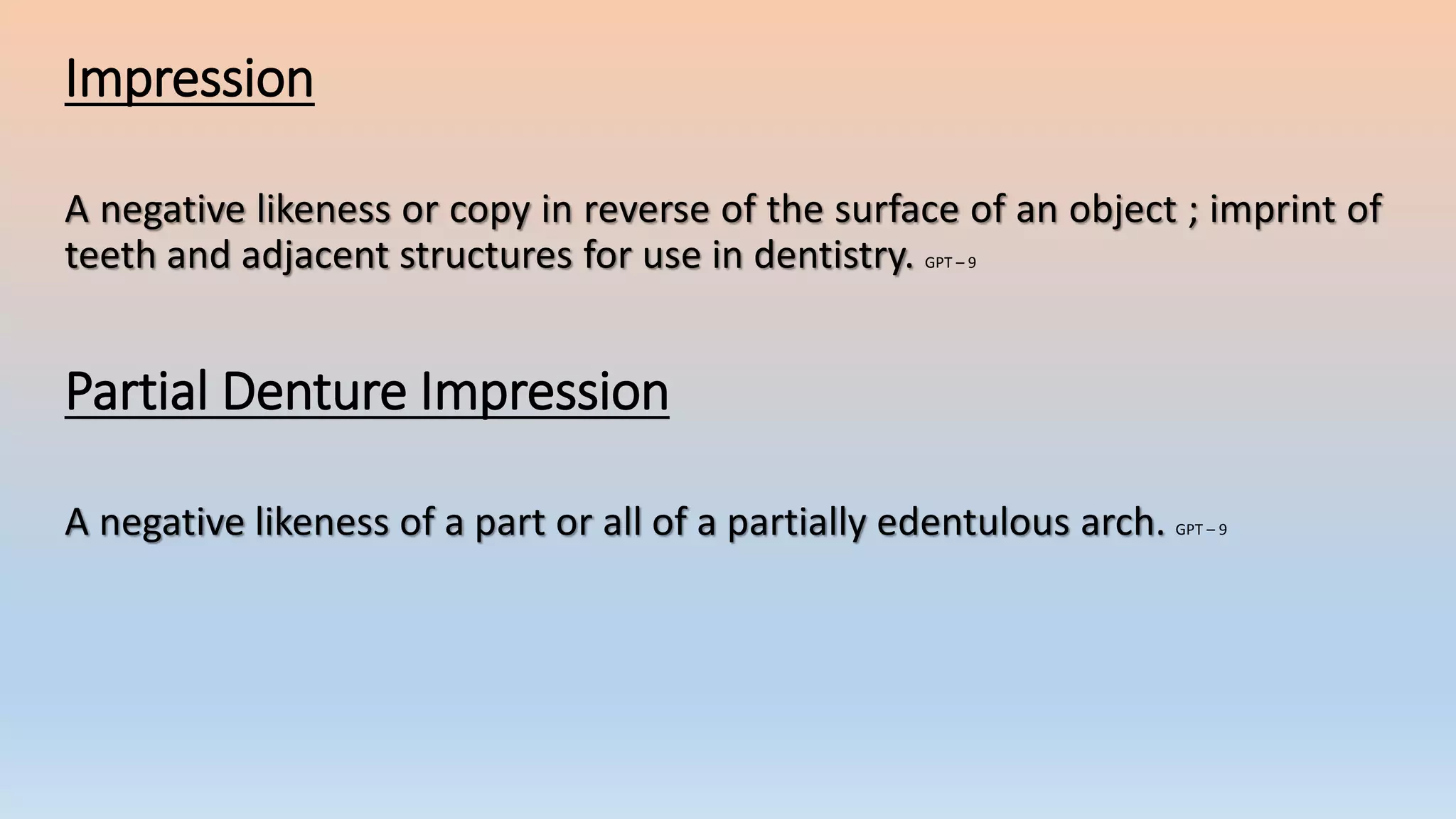 Impression
A negative likeness or copy in reverse of the surface of an object ; imprint of
teeth and adjacent structures for use in dentistry. GPT – 9
Partial Denture Impression
A negative likeness of a part or all of a partially edentulous arch. GPT – 9
 
