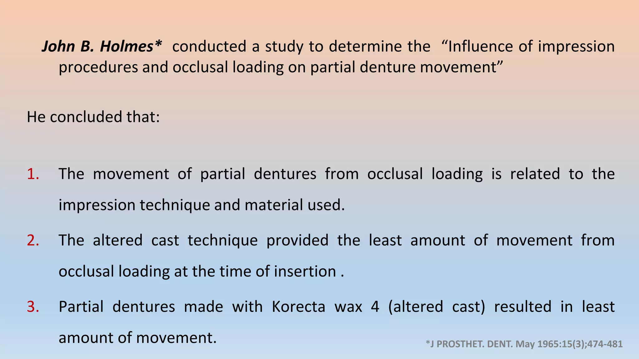 John B. Holmes* conducted a study to determine the “Influence of impression
procedures and occlusal loading on partial denture movement”
He concluded that:
1. The movement of partial dentures from occlusal loading is related to the
impression technique and material used.
2. The altered cast technique provided the least amount of movement from
occlusal loading at the time of insertion .
3. Partial dentures made with Korecta wax 4 (altered cast) resulted in least
amount of movement. *J PROSTHET. DENT. May 1965:15(3);474-481
 