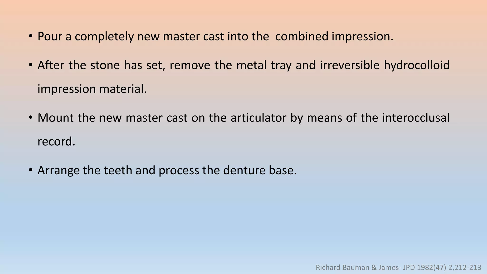 • Pour a completely new master cast into the combined impression.
• After the stone has set, remove the metal tray and irreversible hydrocolloid
impression material.
• Mount the new master cast on the articulator by means of the interocclusal
record.
• Arrange the teeth and process the denture base.
Richard Bauman & James- JPD 1982(47) 2,212-213
 