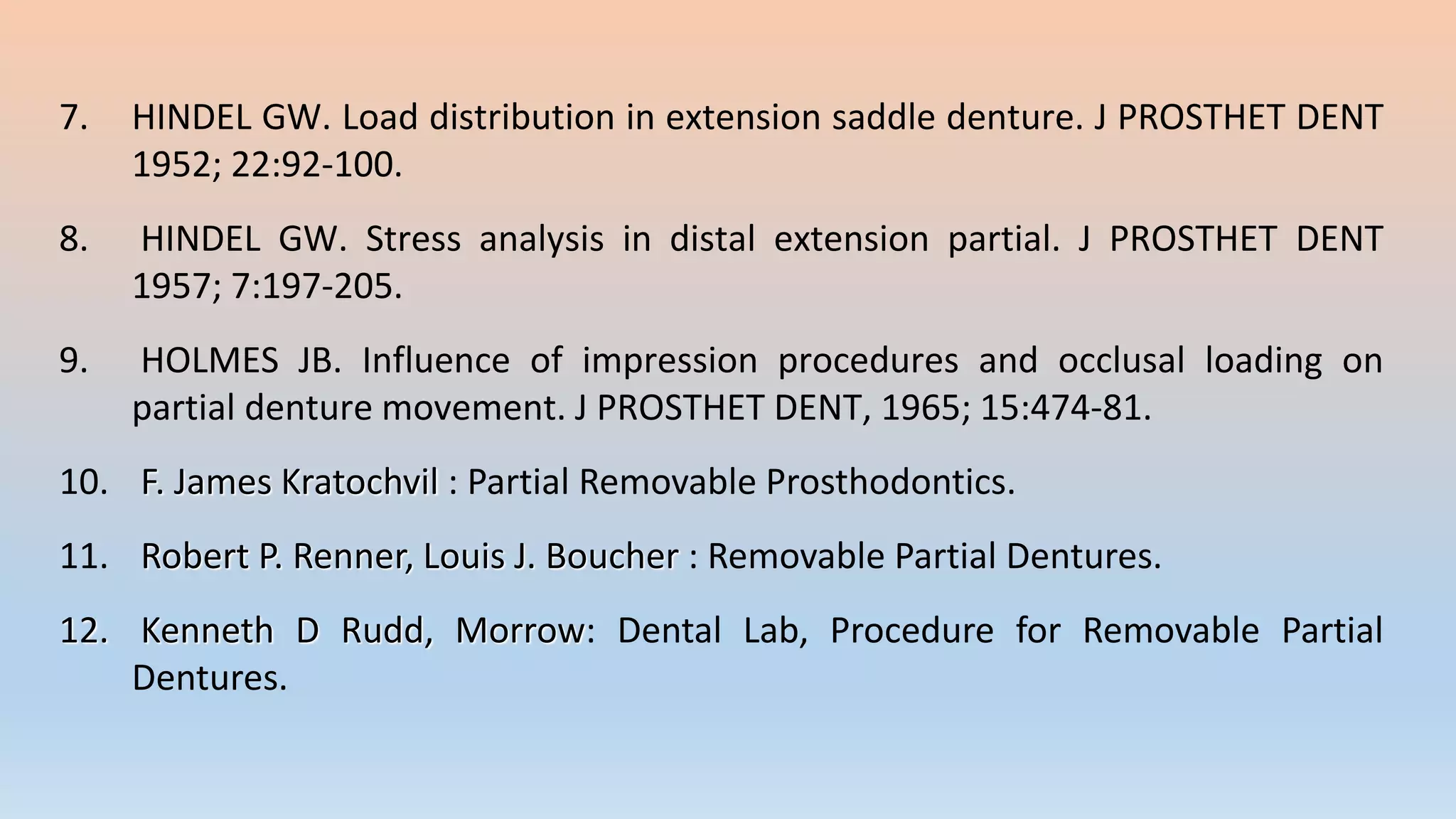 7. HINDEL GW. Load distribution in extension saddle denture. J PROSTHET DENT
1952; 22:92-100.
8. HINDEL GW. Stress analysis in distal extension partial. J PROSTHET DENT
1957; 7:197-205.
9. HOLMES JB. Influence of impression procedures and occlusal loading on
partial denture movement. J PROSTHET DENT, 1965; 15:474-81.
10. F. James Kratochvil : Partial Removable Prosthodontics.
11. Robert P. Renner, Louis J. Boucher : Removable Partial Dentures.
12. Kenneth D Rudd, Morrow: Dental Lab, Procedure for Removable Partial
Dentures.
 