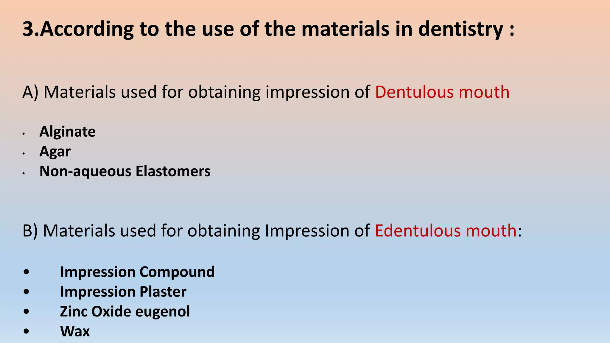3.According to the use of the materials in dentistry :
A) Materials used for obtaining impression of Dentulous mouth
• Alginate
• Agar
• Non-aqueous Elastomers
B) Materials used for obtaining Impression of Edentulous mouth:
• Impression Compound
• Impression Plaster
• Zinc Oxide eugenol
• Wax
 