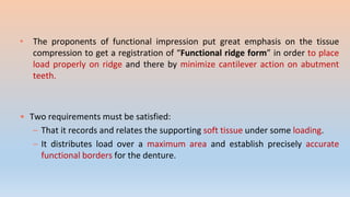 • The proponents of functional impression put great emphasis on the tissue
compression to get a registration of “Functional ridge form” in order to place
load properly on ridge and there by minimize cantilever action on abutment
teeth.
• Two requirements must be satisfied:
– That it records and relates the supporting soft tissue under some loading.
– It distributes load over a maximum area and establish precisely accurate
functional borders for the denture.
 