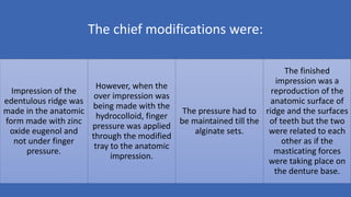 The chief modifications were:
Impression of the
edentulous ridge was
made in the anatomic
form made with zinc
oxide eugenol and
not under finger
pressure.
However, when the
over impression was
being made with the
hydrocolloid, finger
pressure was applied
through the modified
tray to the anatomic
impression.
The pressure had to
be maintained till the
alginate sets.
The finished
impression was a
reproduction of the
anatomic surface of
ridge and the surfaces
of teeth but the two
were related to each
other as if the
masticating forces
were taking place on
the denture base.
 