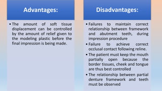 Advantages:
• The amount of soft tissue
displacement can be controlled
by the amount of relief given to
the modeling plastic before the
final impression is being made.
Disadvantages:
• Failures to maintain correct
relationship between framework
and abutment teeth, during
impression procedure
• Failure to achieve correct
occlusal contact following reline.
• The patient must keep the mouth
partially open because the
border tissues, cheek and tongue
are thus best controlled
• The relationship between partial
denture framework and teeth
must be observed
 