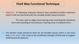 Fluid Wax Functional Technique
• Objective  Obtaining maximum denture base peripheral borders extension
which it will not interfered with the movable border tissues function.
 It also used in ridge stress-bearing areas recording for functional
form and recording of non pressure- bearing areas in anatomic form.
• The borders made should be short for all movable tissues which is not more
than 2 mm short. This is due to the insufficient strength of fluid wax to support
itself beyond the distance.
 