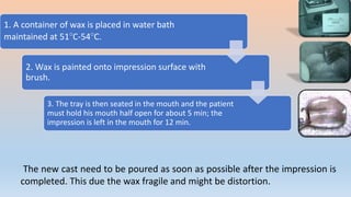 1. A container of wax is placed in water bath
maintained at 51°C-54°C.
2. Wax is painted onto impression surface with
brush.
3. The tray is then seated in the mouth and the patient
must hold his mouth half open for about 5 min; the
impression is left in the mouth for 12 min.
The new cast need to be poured as soon as possible after the impression is
completed. This due the wax fragile and might be distortion.
 
