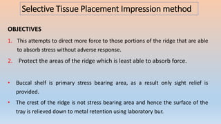 Selective Tissue Placement Impression method
OBJECTIVES
1. This attempts to direct more force to those portions of the ridge that are able
to absorb stress without adverse response.
2. Protect the areas of the ridge which is least able to absorb force.
• Buccal shelf is primary stress bearing area, as a result only sight relief is
provided.
• The crest of the ridge is not stress bearing area and hence the surface of the
tray is relieved down to metal retention using laboratory bur.
 