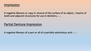 Impression
A negative likeness or copy in reverse of the surface of an object ; imprint of
teeth and adjacent structures for use in dentistry. GPT – 9
Partial Denture Impression
A negative likeness of a part or all of a partially edentulous arch. GPT – 9
 