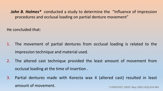 John B. Holmes* conducted a study to determine the “Influence of impression
procedures and occlusal loading on partial denture movement”
He concluded that:
1. The movement of partial dentures from occlusal loading is related to the
impression technique and material used.
2. The altered cast technique provided the least amount of movement from
occlusal loading at the time of insertion .
3. Partial dentures made with Korecta wax 4 (altered cast) resulted in least
amount of movement. *J PROSTHET. DENT. May 1965:15(3);474-481
 