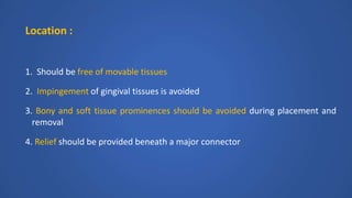 Location :
1. Should be free of movable tissues
2. Impingement of gingival tissues is avoided
3. Bony and soft tissue prominences should be avoided during placement and
removal
4. Relief should be provided beneath a major connector
 
