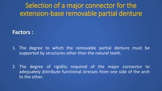 Selection of a major connector for the
extension-base removable partial denture
Factors :
1. The degree to which the removable partial denture must be
supported by structures other than the natural teeth.
2. The degree of rigidity required of the major connector to
adequately distribute functional stresses from one side of the arch
to the other.
 
