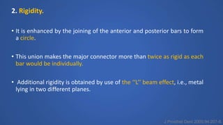 2. Rigidity.
• It is enhanced by the joining of the anterior and posterior bars to form
a circle.
• This union makes the major connector more than twice as rigid as each
bar would be individually.
• Additional rigidity is obtained by use of the ‘‘L’’ beam effect, i.e., metal
lying in two different planes.
J Prosthet Dent 2005;94:207-8.
 
