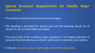 Special Structural Requirements for Maxilla Major
Connector
• The borders should not be harmful to the tongue.
• The beading is provided for special seal and the beading should be of
about 0.5 mm in both width and depth.
• The tissue side of the maxillary major connector is not highly polished, to
preserve the intimate tissue contact, which aids in retention and stability.
• It should cross the palate at right angle rather than diagonally.
 