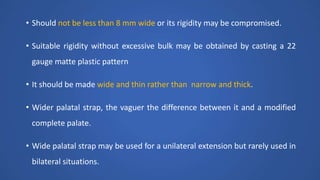 • Should not be less than 8 mm wide or its rigidity may be compromised.
• Suitable rigidity without excessive bulk may be obtained by casting a 22
gauge matte plastic pattern
• It should be made wide and thin rather than narrow and thick.
• Wider palatal strap, the vaguer the difference between it and a modified
complete palate.
• Wide palatal strap may be used for a unilateral extension but rarely used in
bilateral situations.
 