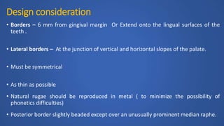 Design consideration
• Borders – 6 mm from gingival margin Or Extend onto the lingual surfaces of the
teeth .
• Lateral borders – At the junction of vertical and horizontal slopes of the palate.
• Must be symmetrical
• As thin as possible
• Natural rugae should be reproduced in metal ( to minimize the possibility of
phonetics difficulties)
• Posterior border slightly beaded except over an unusually prominent median raphe.
 