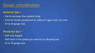 Design consideration
Anterior bar –
- Flat & narrower than palatal strap
- Anterior border positioned on valley of rugae never on crest
- 24 to 26 gauge wax.
Posterior bar –
- Half oval shaped
- Well back in the palate just anterior to vibrating line.
- 22 to 26 gauge wax.
 