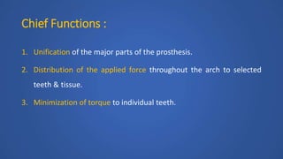 Chief Functions :
1. Unification of the major parts of the prosthesis.
2. Distribution of the applied force throughout the arch to selected
teeth & tissue.
3. Minimization of torque to individual teeth.
 