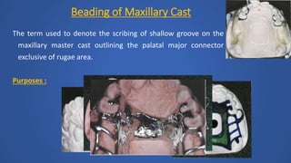 The term used to denote the scribing of shallow groove on the
maxillary master cast outlining the palatal major connector
exclusive of rugae area.
Purposes :
Beading of Maxillary Cast
 