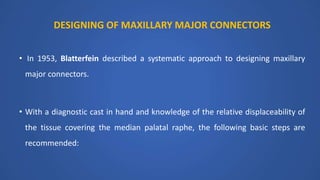 DESIGNING OF MAXILLARY MAJOR CONNECTORS
• In 1953, Blatterfein described a systematic approach to designing maxillary
major connectors.
• With a diagnostic cast in hand and knowledge of the relative displaceability of
the tissue covering the median palatal raphe, the following basic steps are
recommended:
 