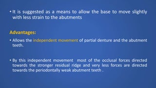 • It is suggested as a means to allow the base to move slightly
with less strain to the abutments
Advantages:
• Allows the independent movement of partial denture and the abutment
teeth.
• By this independent movement most of the occlusal forces directed
towards the stronger residual ridge and very less forces are directed
towards the periodontally weak abutment teeth .
 