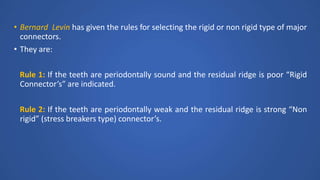 • Bernard Levin has given the rules for selecting the rigid or non rigid type of major
connectors.
• They are:
Rule 1: If the teeth are periodontally sound and the residual ridge is poor “Rigid
Connector’s” are indicated.
Rule 2: If the teeth are periodontally weak and the residual ridge is strong “Non
rigid” (stress breakers type) connector’s.
 