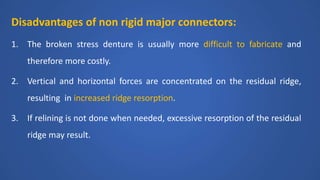 Disadvantages of non rigid major connectors:
1. The broken stress denture is usually more difficult to fabricate and
therefore more costly.
2. Vertical and horizontal forces are concentrated on the residual ridge,
resulting in increased ridge resorption.
3. If relining is not done when needed, excessive resorption of the residual
ridge may result.
 