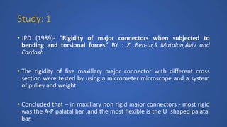 Study: 1
• JPD (1989)- “Rigidity of major connectors when subjected to
bending and torsional forces” BY : Z .Ben-ur,S Matalon,Aviv and
Cardash
• The rigidity of five maxillary major connector with different cross
section were tested by using a micrometer microscope and a system
of pulley and weight.
• Concluded that – in maxillary non rigid major connectors - most rigid
was the A-P palatal bar ,and the most flexible is the U shaped palatal
bar.
 