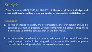 Study:2
• Zeen Ben et al (JPD) 1999;81;526-532: Stiffness of different design and
cross section of maxillary major connector of removable partial denture
• Conclusion –
1. In the U-shaped maxillary major connectors, the arch length should be
designed as short as possible without compromising occlusal support. It
is advisable to end the dentate arch at the first molar.
2. In the maxilla, to achieve maximum resistance to functional forces, the
major connector should be designed to transverse the maxilla opposite
the edentu- lous ridge which is the area of maximum load.
 
