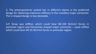 3. The anteroposterior palatal bar in different planes is the preferred
design for obtaining maximum stiffness in the maxillary major connector.
The U-shaped design is less desirable.
A.P. Strap was stiffest, which could bear 80-100 N/mm2 forces in
premolar region and Horseshoe shaped major connector – Least stiffest
which could bear 40-55 N/mm2 forces in premolar region.
 