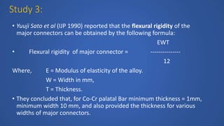 Study 3:
• Yuuji Sato et al (IJP 1990) reported that the flexural rigidity of the
major connectors can be obtained by the following formula:
EWT
• Flexural rigidity of major connector = ---------------
12
Where, E = Modulus of elasticity of the alloy.
W = Width in mm,
T = Thickness.
• They concluded that, for Co-Cr palatal Bar minimum thickness = 1mm,
minimum width 10 mm, and also provided the thickness for various
widths of major connectors.
 