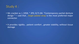 Study 4 :
• Mc cracken w. L 1958: “ JPD; 8;71-84. “Contemporary partial denture
design “ – said that , Single palatal strap is the most preferred major
connector.
• It provides rigidity , patient comfort , greater stability, without tissue
damage
 