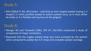 Study 5:
• JPD;1958;8;71-84, McCracken - said that an arch shaped palatal casting ( U
shaped ) is rarely justified except to avoid a palatal torus, as it must either
be bulky or it is flexible and injurious to the gingival
Study 6:
• Wanger AG and Traweele (1982, JPD 47, 242-245) conducted a study of
comparison of major connectors.
• Reported that the singlee palatal strap was most accepted by the patient
when compared to palatal bar A.P. strap and complete palatal coverage.
 